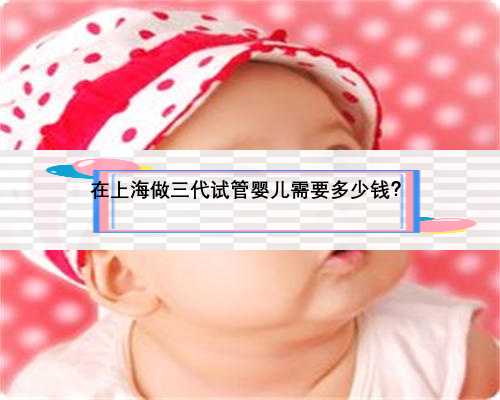 在上海做三代试管婴儿需要多少钱？
